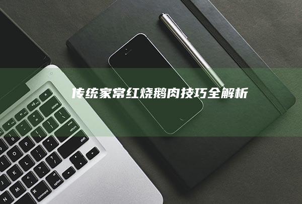 传统家常红烧鹅肉技巧全解析